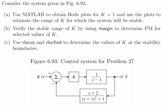 Consider the system given in Fig. 6.93. (a) Use MATLAB to obtain Bode plots for K 1 and use the plots to estimate the range of K for which the system will be stable. (b) Verify the stable range of K by using margin to determine PM for selected values of K (c) Use rlocus and rlocfind to determine the values of K at the stability boundaries Figure 6.93: Contro l system for Problem 2 7