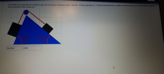 Two blocks are connected via a massless rope over a massless, frictionless puilley Mass M - 120 kg, and mass m- 7 42 kg If they both have a coefficient kinetic friction ot 0.226 what will the magnituxdle of the acceleration of this system be? 70 40 Number Units
