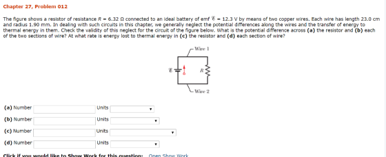 Chapter 27, Problem 012 The figure shows a resistor of resistance R = 6.32 ? connected to an ideal battery of emf 8 = 12.3 V by means of two copper wires. Each wire has length 23.0 cm and radius 1.90 mm. In dealing with such circuits in this chapter, we generally neglect the potential differences along the wires and the transfer of energy to thermal energy in them. Check the validity of this neglect for the circuit of the figure below. What is the potential difference across (a) the resistor and (b) each of the two sections of wire? At what rate is energy lost to thermal energy in (c) the resistor and (d) each section of wire? ire Wire 2 (a) Number (b) Number (c) Number (d) Number Units Units Units Units Click if vouu would like to Show Work for this question: Onen Show Work