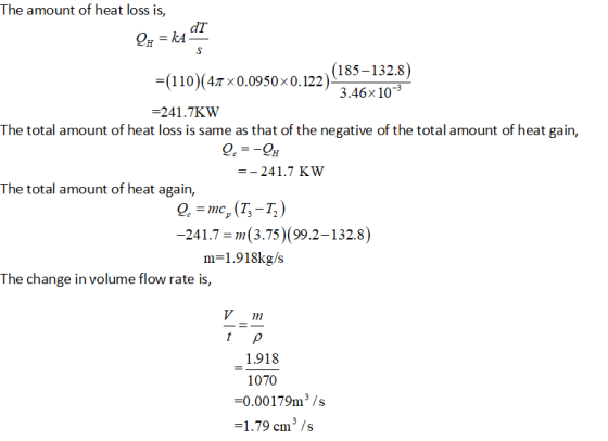 The amount of heat loss is, dT (110)(47×0.0950× 0.122) -241.7KW (185-132.8) 3.46x 10 The total amount of heat loss is same as that of the negative of the total amount of heat gain, ー-241.7 Kw The total amount of heat again, 241.7 m(3.75) (99.2-132.8) m-1.918kg/s The change in volume flow rate is, V111 1.918 1070 -0.00179m3/s 1.79 cm3s