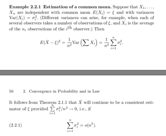 Example 2.2.1 Estimation of a common mean. Suppose that Xi,, X, are independent with common mean E(X) ξ and with variances Var(X)-ơi, (Different variances can arise, for example, when each of several observers takes a number of observations of , and X, is the average of the ni observations of the ith observer.) Then TL 56 2. Convergence in Probability and in Law It follows from Theorem 2.1.1 that X will continue to be a consistent esti- inator of ξ provided Σ σ?/n2 0, i.e., if i=1 72 i- 1