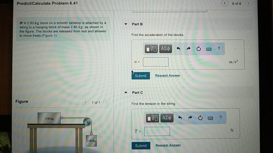 Predict/Calculate Problem 6.41 8 of 8 IP A 3.50-kg block on a smooth tabletop is attached by a string to a hanging block of mass 2.80 kg, as shown in the figure. The blocks are released from rest and allowed to move freely. (Figure 1) Part B Find the acceleration of the blocks m/s2 Submit Request Answer Part C Figure 1 of 1 Find the tension in the string. 3.50kg Submit Request Answer