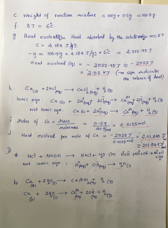 C. Weight of reaction mixture 100g +osa =100.5g ST= 62. g Heat evolv Heat aorbe b the solutror- mc AT c = 4-184丁 二 100.59 x 4.184丁/gと×6c = 2,522 .as丁 Heat evolved (g)--2522.95丁~ ,releas eg heat) CS males of Ca 의su-= 0:5g 0.0125mol. 0.0125mol molaY mass 40 3mol ca _ -2523丁-=2,01,840 l Heat evolved per mole of O 0125 mo 201-84 k 2. Net ionc ean