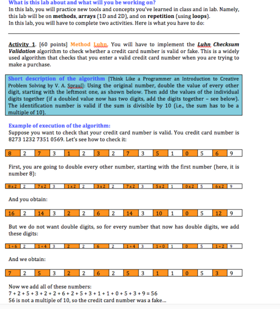What is this lab about and what will you be working on? In this lab, you will practice new tools and concepts youve learned in class and in lab. Namely this lab will be on methods, arrays (1D and 2D), and on repetition (using loops) In this lab, you will have to complete two activities. Here is what you have to do: Activity 1. [60 points] Method Lubn, You will have to implement the Luhn Checksum Validation algorithm to check whether a credit card number is valid or fake. This is a widely used algorithm that checks that you enter a valid credit card number when you are trying to make a purchase. Short description of the algorithm [Think Like a Programmer an Introduction to Creative Problem Solving by V. A. Spraull: Using the original number, double the value of every other digit, starting with the leftmost one, as shown below. Then add the values of the individual digits together (if a doubled value now has two digits, add the digits together - see below). The identification number is valid if the sum is divisible by 10 〔i.e., the sum has to be a multiple of 10 Example of execution of the algorithm Suppose you want to check that your credit card number is valid. You credit card number is 8273 1232 7351 0569. Lets see how to check it: 9 First, you are going to double every other number, starting with the first number (here, it is number 8) And you obtain 9 But we do not want double digits, so for every number that now has double digits, we add these digits And we obtain: 9 w we add all of these numbers: 7 2 5322 6+ 2 5 3 +1 +1053 +9 - 56 56 is not a multiple of 10, so the credit card number was a fake...