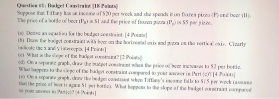 Question #1: Budget Constraint [18 Points) Suppose that Tiffany has an income of $20 per week and she spends it on frozen piz