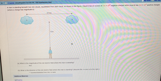 -i2 points OSColPhys2016 185.WA 048 0/20 Submissions Used 2.0 ×104 negative charges while cloud B has 2.0 x 104 positive charges beneath two rain clouds, equidistant from each cloud, as shown in the figure. Cloud A has an excess of A man is standing (where a charge has magnitude e). 05 km 2 km (a) What is the magnitude of the net electric field where the man is standing? N/C right.) the direction of the net electric field where the man is standing? (Assume the +x-axis is to the e counterclockwise from the x-axis Additional Materials Reading