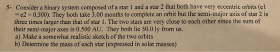 5- Consider a binary system composed of a star 1 and a star 2 that both have very eccentric orbits (el = e2 = 0.500). They both take 3.00 months to complete an orbit but the semi-major axis of star 2 is three times larger than that of star 1. The two stars are very close to each other since the sum of their semi-major axes is 0.500 AU. They both lie 50.0 ly from us. a) Make a somewhat realistic sketch of the two orbits b) Determine the mass of each star (expressed in solar masses)