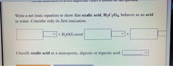 UNE REKERERER WEES DR. Write a net ionic equation to show that oxalic acid, H2C204, behaves as an acid in water. Consider onl
