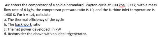 Air enters the compressor of a cold air-standard Brayton cycle at 100 kpa, 300 k, with a mass flow rate of 6 kg/s. the compre
