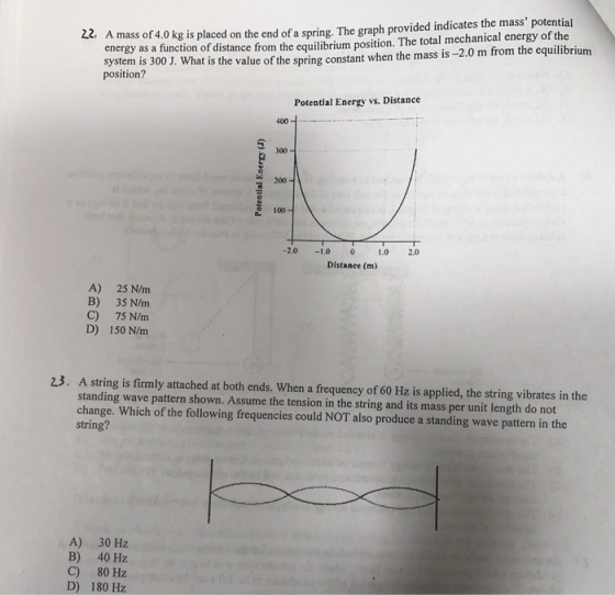 A mass of 4.0 kg is placed on the end of a spring. The graph provided indicates the mass potential energy as a function of distance from the equilibrium position. The total mechanical energy of the system is 300 J. What is the value of the spring constant when the mass is -2.0 m from the equilibrium position? Potential Energy vs. Distance 400 2 30 100- -2.010 0 1.0 2.0 Distance (m) A) 25 N/m B) 35 N/m C) 75 N/m D) 150 N/m 23. A string is firmly attached at both ends. When a frequency of 60 Hz is applied, the string vibrates in the standing wave pattern shown. Assume the tension in the string and its mass per unit length do not change. Which of the following frequencies could NOT also produce a standing wave pattern in the string? A) 30 Hz B) 40 Hz C) 80 Hz D) 180?