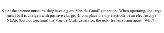 9) At the science museum, they have a giant Van-de-Graaff generator. When operating, the large metal ball is charged with positive charge. If you place the top electrode of an electroscope NEAR (but not touching) the Van-de-Graff generator, the gold-leaves spring apart. Why?