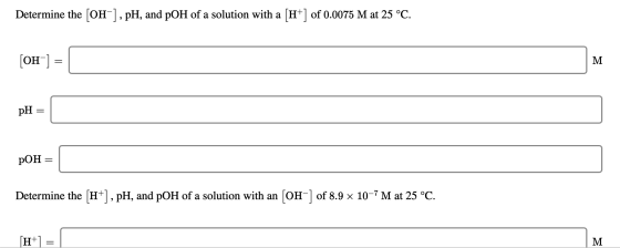 Determine the [OH-], pH, and pOH of a solution with a [H+] of 0.0075 M at 25 °C. [OH-] = M pH = pOH = Determine the (H+), pH,