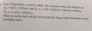 Two 2.0 kg bodies, A and B, collide. The velocities before the collision are (251101 m/s and i, - (-331+50))m/s. After the co