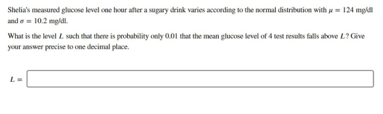 Shelias measured glucose level one hour after a sugary drink varies according to the normal distribution with u 124 mg/dl and σ-10.2 mg/dl. What is the level L such that there is probability only 0.01 that the mean glucose level of 4 test results falls above L? Give your answer precise to one decimal place