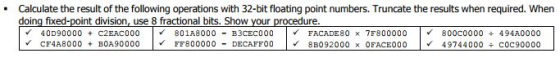.Calculate the result of the following operations with 32-bit floating point numbers. Truncate the results when required. When doing fixed-point division, use 8 fractional bits. Show your procedure. V 40D90000 + C2EAC000 |V 801A8000 -B3CEC000 | v FACADE80 7F800000 |V 800C0000 ÷ 494A0000 V CF4A8 000 + B0A90000 |v FF800000 - DECAFFO0 | v 8B092000 × OFACE000 | v 49744000 ÷C0C90000