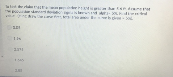 To test the claim that the mean population height is greater than 5.6 ft. Assume that the population standard deviation sigma is known and alpha-596. Find the critical value. (Hint: draw the curve first, total area under the curve is given 5%) 0.05 1.96 2.575 1.645 2.85