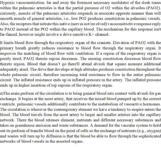 Hypoxic vasoconstriction: far and away the foremost necessary modulator of the sleek tonus within the pulmonic arterioles is that the partial pressure of O2 within the alveolus (PAO2) curiously, muscle of the pulmonic arterioles responds in associate opposite manner than will smooth muscle of general arterioles, î.е., Г0w PO2 produces constriction in pulmonic vessels Also, the receptors that initiate this native (nerv es not involved) vasoconstrictiv e response reply to PAO2 instead of the PO2 within the capillary blood. The mechanism for this response isnt far-famed, however might involve a drive sensitive K+ channel It limits blood flow through the respiratory organ of the craniate. Elev ation of PAO2 with the primary breath greatly reduces resistance to blood flow through the respiratory organ. It improves the matching of blood flow with ventilation: If a region of the respiratory organ is poorly aired, PAO2 therein region decreases. The ensuing constriction decreases blood flow thereto region. Blood that doesnt go therell attend alveoli that square measure additional adequately aired. The drive that develops at high altitudes produces constriction throughout the whole pulmonic circuit, therefore increasing total resistance to flow in the entire pulmonic circuit. The inflated resistance ends up in inflated pressure in the artery. The inflated pressure ends up in higher insertion of top regions of the respiratory organ. a)The main perform of the circulation is to bring general blood into contact with alveoli for gas exchange. It begins at the most artery, that receives the mixed blood pumped up by the correct ventricle. pulmonic vessels additionally contribute to the metabolism of vasoactive hormones The circulation is wherev er the contemporary element we have a tendency to suspire enters the blood. The blood travels from the most artery to larger and smaller arteries into the capillary network. There the blood releases element, nutrients and different necessary substances and takes on greenhouse emission and waste substances. A demand for the vascular system to hold out its perform of transfer blood on the point of cells so the exchange of nutrients (e.g., oxygen) and wastes will turn up by diffusion is that the blood be able to flow through the sophisticated networks of blood vessels in the assorted organs