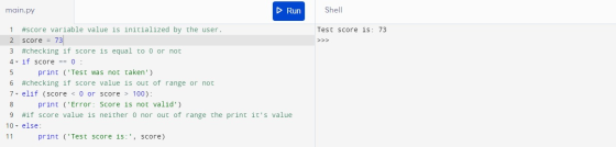 main.py Run Shell Test score is: 73 1 #score variable value is initialized by the user. 2 score = 73 3 #checking if score is