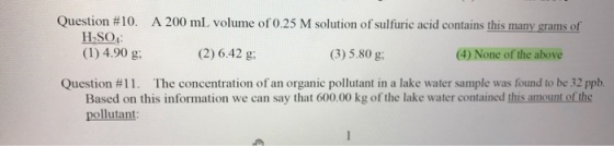 Question #10. A 200 mL volume of 0.25 M solution of sulfuric acid contains this many grams of H2SO4: 4.90 g. (2) 6.42 g; (3) 5.80 g; (4) None of the above Question #11. The concentration of an organic pollutant in a lake water sample was found to be 32 ppb. Based on this information we can say that 600.00 kg of the lake water contained this amount of he pollutant: