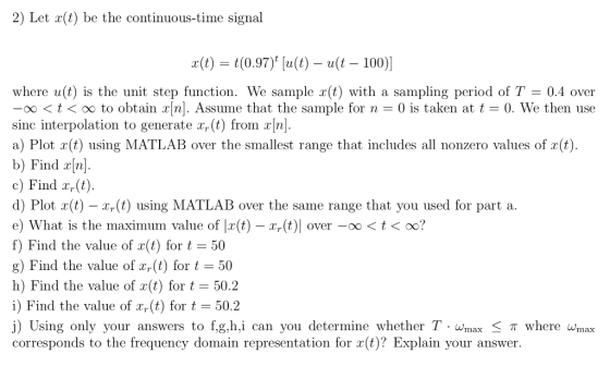 2) Let r(t) be the continuous-time signal x(t) t(0.97) [a(t)-u(t-100)| where u(t) is the unit step function. We sample r(t) with a sampling period of T 0.4 over ootoo to obtain r/n]. Assume that the sample for n 0 is taken at t 0. We then use sinc interpolation to generate Tr(t) from xml a) Plot r(t) using MATLAB over the smallest range that includes all nonzero values of r(t) b) Find r[n] c) Find x,(t) d) Plot x(t) - x,(t) using MATLAB over the same range that you used for part a e) What is the maximum value of |x(t)-xr(t)| over-oo < t < oo? f) Find the value of x(t) for t = 50 g) Find the value of xr(t) for 50 h) Find the value of r(t) for t-50.2 i) Find the value of xr(t) for t = 50.2 j) Using only your answers to f,g,h.i can you determine whether T Wmax < where wmax corresponds to the frequency domain representation for r(t)? Explain your answer