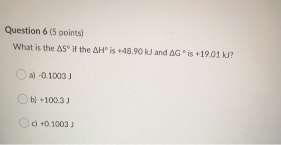 Question 6 (5 points) What is the ASº if the AH° is +48.90 kJ and AG° is +19.01 kJ? Oa) -0.1003 ) Ob) +100.3) Oc) +0.1003 )