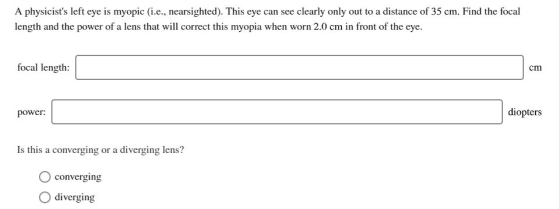 A physicists left eye is myopic (i.e., nearsighted). This eye can see clearly only out to a distance of 35 cm. Find the foca