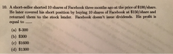 10. A short-seller shorted 10 shares of Facebook three months ago at the price of $180/share. He later covered his short posi