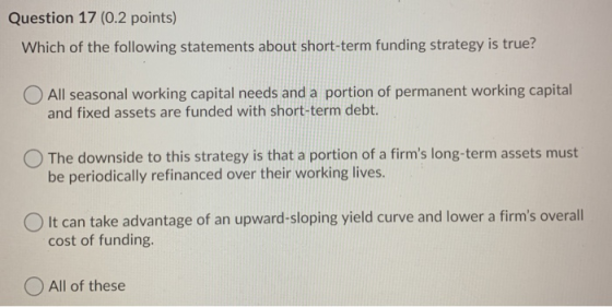 Question 17 (0.2 points) Which of the following statements about short-term funding strategy is true? All seasonal working ca