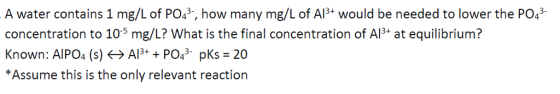 A water contains 1 mg/L of PO43, how many mg/L of AlB+ would be needed to lower the P043 concentration to 10-s mg/L? What is the final concentration of Al at equilibrium? Known: AlPO4 (s)AlPO3 pKs 20 *Assume this is the only relevant reaction