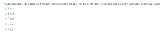 A 0.25 mol sample of HBr is added to a 1.00 L buffer solution consisting of 0.68 M HCN and 0.35 M NaCN. Identify all species