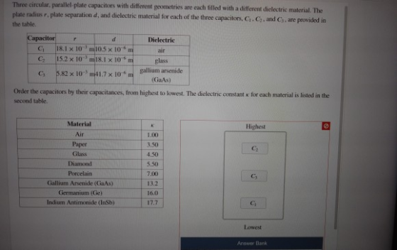 Three circular, parallel-plate capacitors with different geometries are each illed with a different dielectric t plate radius r, plate separation dielectr the table d, and dielectric material for each of the three capacitors. Ci.C,, and Cs, are povided in Capacitor Dielectric C 18.1 x 10mio.5 x 10 f C2 15.2x 10 m18.1 x 10 C, 5.82 x 10 m41 lass 1.7x 10m gallium arsenide (GaAs) Order the capacitors by their capacitances, from highest to kowest. The dielectric constant x for each material is listed in the second table. Material Air Paper Glass Diamond Porcelain Gallium Arsenide (GaAs) Germanium (Ge Indium Antimonide (InSb) Highest 1.00 3,50 5.50 7.00 13.2 16.0 17.7 Ci Lowest Answer Bank