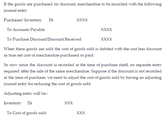 If the goods are purchased on discount, merchandise to be recorded with the following journal entry Purchases/ InventoryDr To Accounts Payable To Purchase Discount/Discount Received When these goods are sold the cost of goods sold is debited with the cost less discount purchased or paid. So now since the discount is recorded at the time of purchase itself, no separate entry required after the sale of the same merchandise. Suppose if the discount is not recorded at the time of purchase, we need to adjust the cost of goods sold by having an adjusting journal entry for reducing the cost of goods sold. Adjusting entry will be Inventory Dr To Cost of goods sold