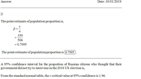 Answei Date: 30/01/2019 The point estimate of population proportion is, 359 506 0.7095 The point estimate of populationproportion is 0.7095 A 95% confidence interval for the proportion of Russian citizens who thought that their government did not try to intervene in the 2016 US election is, From the standard normal table, the z-critical value at 95% confidence is 1 .96.