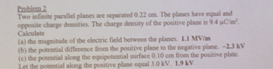 Problem2 Two infinite parallel planes are separated 0.22 cm. The planes have equal and opposite charge densities. The charge density of the positive plane is 9.4 μcm. Calculate (a) the magnitude of the electric field between the planes. 1.1 MV/ (b) the potential difference from the positive plane to the negative plane. -2.3 kV (c) the potential along the equipotential surface 0.10 cm from the positive plate Let the potential along the positive plane equal 3.0kV 1.9kV