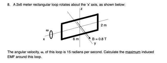 8. A 2x6 meter rectangular loop rotates about the x axis, as shown below: 2 m 6 m B = 0.8T The angular velocity, o, of this