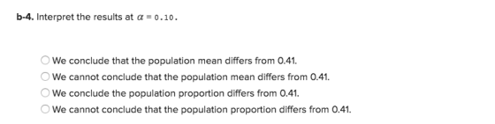 b-4. Interpret the results at α 0.10. OWe conclude that the population mean differs from 0.41 We cannot conclude that the population mean differs from 0.41 We conclude the population proportion differs from 0.41. We cannot conclude that the population proportion differs from 0.41