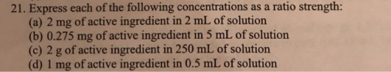 21. Express each of the following concentrations as a ratio strength: (a) 2 mg of active ingredient in 2 mL of solution (b) 0.275 mg of active ingredient in 5 mL of solution (c) 2 g of active ingredient in 250 mL of solution (d) 1 mg of active ingredient in 0.5 mL of solution