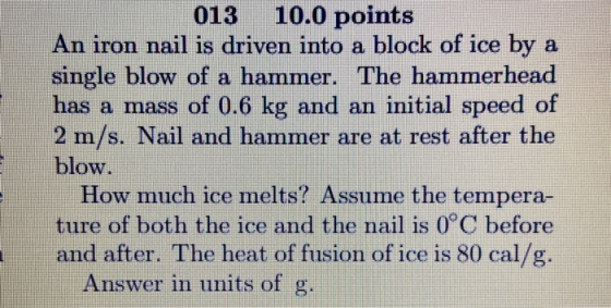 013 10.0 points An iron nail is driven into a block of ice by a single blow of a hammer. The hammerhead has a mass of 0.6 kg