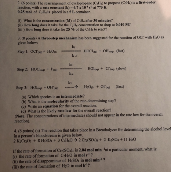 2. (6 points) The rearrangement of cyclopropane (C3Hs) to propene (C34) is a first-order reaction, with a rate constant (k) 6.7x 104 s1 at 773 K 0.25 mol of C3H6 is placed in a 5 L container. (i) What is the concentration (M) of C3Hs after 30 minutes? (ii) How long does it take for the C3H6 concentration to drop to 0.010 M? (iii ) How long does it take for 25 % of the C3H6 to react? 3. (8 points) A three-step mechanism has been suggested for the reaction of OCI with H20 as given below: ki HOCI(aq) + OH(aq) (fast) k-1 k2 k.2 k3 Step 2: HOClag)Ta) HOIag) Cl(aq) (slow) Step 3: Hola) + OH(aq) → H2O() + OI(aq) (fast) (a) Which species is an intermediate? (b) What is the molecularity of the rate-determining step? (c) Write an equation for the overall reaction. (d) What is the likely rate law for the overall reaction? Note: The concentrations of intermediates should not appear in the rate law for the overall reaction) 4. (6 points) (a) The reaction that takes place in a Breathalyzer for determining the alcohol leve in a persons bloodstream is given below. 2 K2Cr20 +8 H2S04+ 3 C2H602 Cr2(SO4)s+ 2 K2S04+ 11 H20 If the rate of formation of Cra(S0)s is 2.04 mol min lat a particular moment, what is: (i) the rate of formation of C2H6O in mol s1? (i) the rate of disappearance of H2SO4 in mol min-l ? (ii) the rate of formation of H20 in mol h?