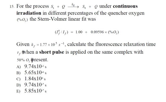 15. For the process S, O So t g under continuous irradiation in different percentages of the quencher oxygen o) the Stern-Volmer linear fit was (I /In) 1.00 0.09596 x (%0,) Given k, 77 x 10 s s 1, calculate the fluorescence relaxation time when a short pulse is applied on the same complex with 50% O present. A) 9.74x10 3 s B) 5.65x10 s C) 1.84x106 s DO 9.74x10 s E) 5.85x10 7 s
