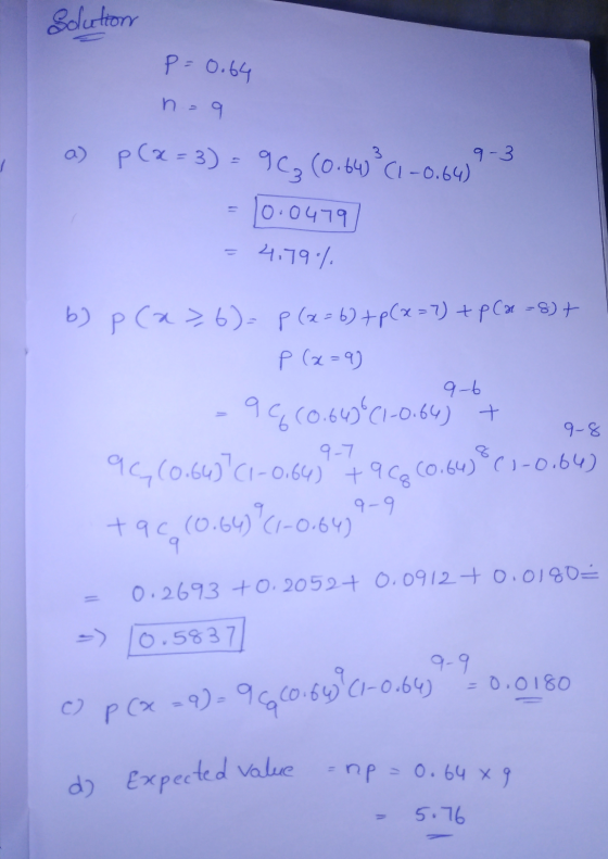 Solution p=0.64 n = 9 9-3 a) p (@=3) = 96₂ (0.64² (1-0.64) 10.0479 4.79% 9-6 b) p (a>,6)=f(x=6) + p(x=7) + p(x-8) + P (x=9) 9