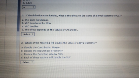 d. 1,125 2. If the defection rate doubles, what is the effect on the value of a loyal customer (VLC)? a. VLC does not change.