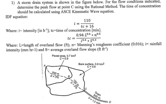 determine the peak flow at point C using the Rational Method. The time of concentration should be calculated using ASCE Kinematic Wave equation. 1) A storm drain system is shown in the figure below. For the flow conditions indicated, IDF equation 110 tc + 16 Where: i- intensity [in h ; tc-time of concentration [min] 0.94 L0.6 no.6 Where: L=length of overland flow (ft); n= Mannings roughness coefficient (0.016); i= rainfall intensity (mm hr-) and S-average overland flow slope (ft ft) Paved area, 0.7 km2 C- 0.9 Bare surface, 0.8 km 200 m 1.2 mls