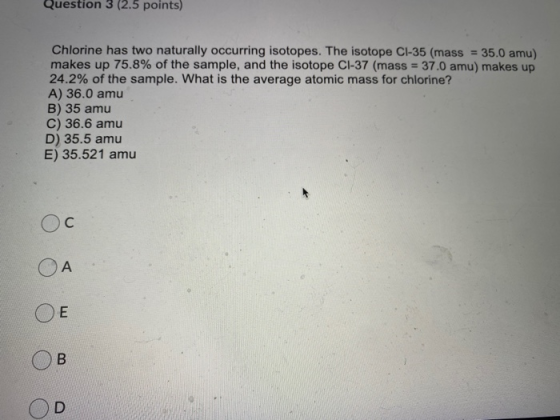 Question 3 (2.5 points) Chlorine has two naturally occurring isotopes. The isotope C1-35 (mass = 35.0 amu) makes up 75.8% of