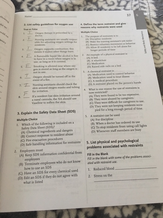 37 6 2. List safety guidelines for oxygen use 4. Define the term restraint and give True or False .Oxygen therapy is prescribed by a Multiple Choice 2 (A) Discipline residents reasons why restraints were used doctor Nursing assistants are usually respon sible for adjusting oxygen settings for residents 1. t The purpose of restraints is to (B) Make the nursing assistants job easier (C) Restrict voluntary movement or behavio (D) Allow ill residents to be left alone for T. . Oxygen supports combustion; this means it makes other things burn A flammable liquid like alcohol is fine 2. An example of a physical restraint is use, as long as it is covered longer periods of time to have in a room when oxygen is in (A) A bed (B) A wheelchair sfSmoking is allowed near where oxy gen is stored as long as the oxygen is not in use event of a fire. skin around oxygen masks and tubing (D) Raised side rails on a bed A chemical restraint is (A) Medication used to control behavior (B) Medication used to treat illness 3. 6 Oxygen should be turned off in the 7.Nursing assistants should check the A edical procedure (D) A restraint placed on the persons hands What is one reason the use of restraints is now restricted? (A) They were found to be too expensive. (B) They were abused by caregivers. (C) They were difficult for caregivers to use. (D) They were not keeping residents occu- for irritation. 4. 8. If a resident has skin irritation around a nasal cannula, the NA should use Vaseline to soften the skin. pied for a long enough period of time. 3. Explain the Safety Data Sheet (SDS) Multiple Choice 1. Which of the following is included on a 5. A restraint can be used (A) For discipline (B) When a doctor has ordered its use Safety Data Sheet (SDS)? (A) Chemical ingredients and dangers (B) Correct response to resident abuse (C) Fire evacuation procedures (D) Safe handling information for restraints (C) To stop residents from using call lights (D) Whenever staff members are busy 5. List physical and psychological problems associated with restraints Fill in the Blank Fill in the blank with some of the problems associ- 2. Employers must (A) Keep SDS information confidential from employees (B) Terminate employees who do not know ated with restraint use. how to use an SDS (C) Have an SDS for every chemical used (D) Edit an SDS if they do not agree with 1. Reduced blood 2. Stress on the what is listed
