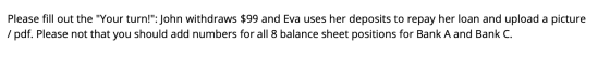 Please fill out the Your turn!: John withdraws $99 and Eva uses her deposits to repay her loan and upload a picture / pdf.