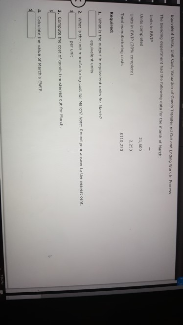 s Transferred Out and Ending Work in Process Units in BWIP Units completed Units in EWIP (20% complete) Total manufacturing costs 21,600 2,250 $110,250 Required 1. What is the output in equivalent units for March? equivalent units 2. What is the unit manufacturing cost for March? Note: Round your answer to the nearest cent. per unit 3. Compute the cost of goods transferred out for March. 4. Calculate the value of Marchs EWIP