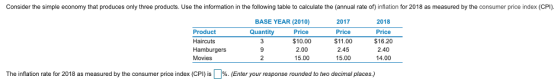 Consider the simple economy that produces only three products. Use the information in the following table to calculate the (annual rate of) inflation for 2018 as measured by the consumer price index (CPI). BASE YEAR (2010) 2017 Price $11.00 2.45 15.00 2018 Price $16.20 2.40 14.00 Quantity Price $10.00 2.00 15.00 Product Haircuts Movies CPI 9 The inflation rate for 2018 as measured by the consumer price index s % Enter your response rounded to two decimal places.