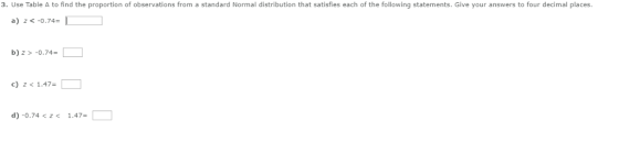 3. Use Table A to find the proportion of observations from a standard Normal distribution that satisfies each of the following statements. Give your answers to four decimal places. a) zc-0.74-1 b)2 >-0.74 c) z<1.47- d) -0.74 1.47-