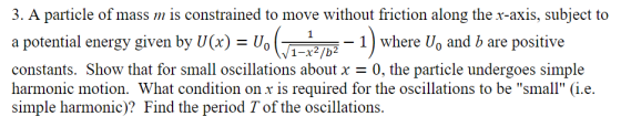 3. A particle of mass is constrained to move without friction along the x-axis, subject to a potential energy siven by Ue) Uo/ constants. Show that for small oscillations about x 0, the particle undergoes simple harmonic motion. What condition on x is required for the oscillations to be small (i.e. simple harmonic)? Find the period Tof the oscillations. - 1) where Uo and b are positive